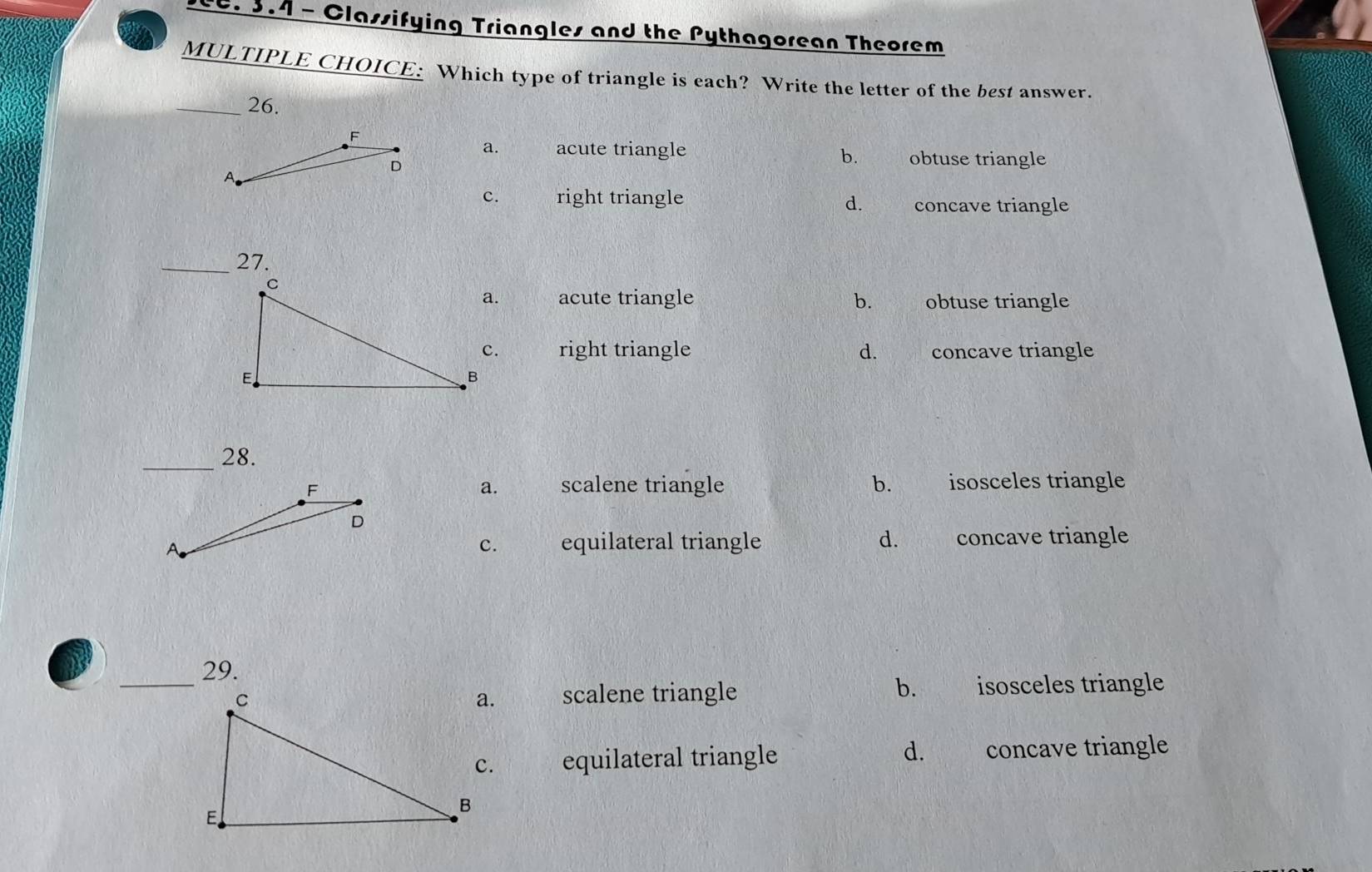 3.4 - Classifying Triangles and the Pythagorean Theorem
MULTIPLE CHOICE: Which type of triangle is each? Write the letter of the best answer.
_26.
F
a. acute triangle obtuse triangle
A
D
b.
c. right triangle concave triangle
d.
_27.
acute triangle b. obtuse triangle
right triangle d. s concave triangle
_28.
scalene triangle b. isosceles triangle
a.
c. equilateral triangle d. feanl concave triangle
_29.
scalene triangle b. isosceles triangle
equilateral triangle d. concave triangle