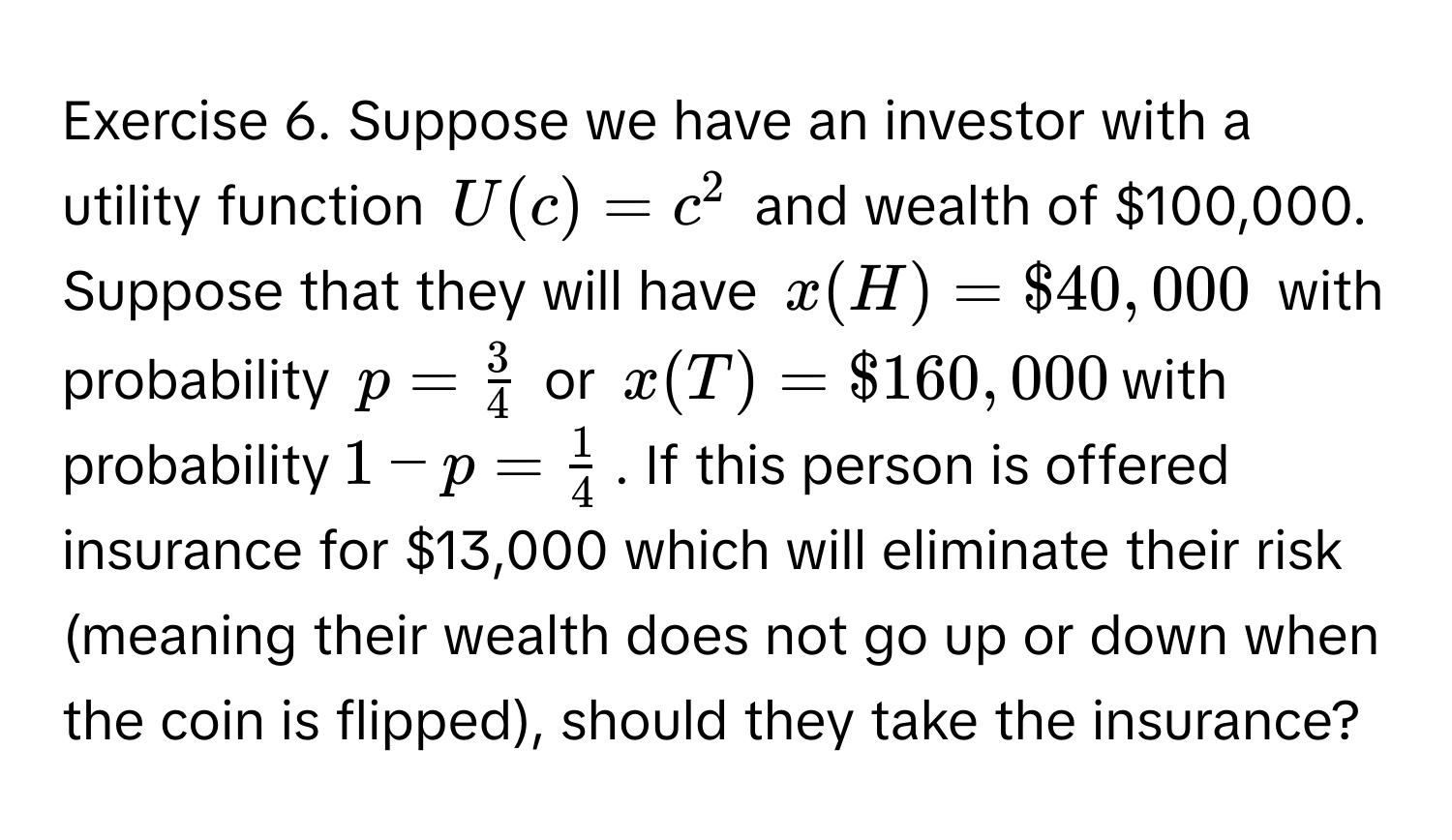 Suppose we have an investor with a utility function $U(c)=c^(2$ and wealth of $100,000. Suppose that they will have $x(H)=$40,000$ with probability $p=frac3)4$ or $x(T)=$160,000$ with probability $1-p= 1/4 $. If this person is offered insurance for $13,000 which will eliminate their risk (meaning their wealth does not go up or down when the coin is flipped), should they take the insurance?