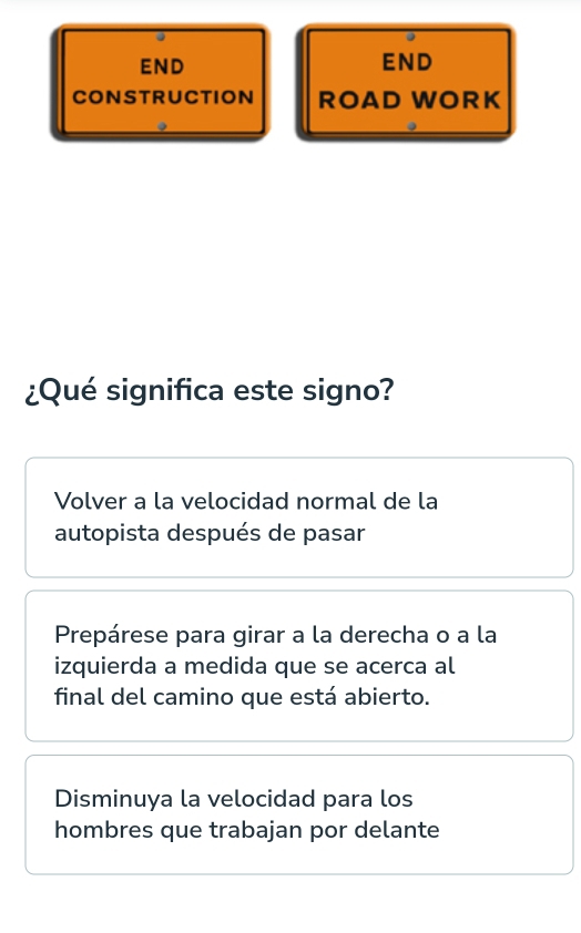 END END
CONSTRUCTION ROAD WORK
¿Qué significa este signo?
Volver a la velocidad normal de la
autopista después de pasar
Prepárese para girar a la derecha o a la
izquierda a medida que se acerca al
final del camino que está abierto.
Disminuya la velocidad para los
hombres que trabajan por delante