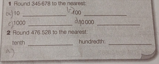 Round 345 678 to the nearest: 
) 10 _ 100 _ 
c) 1000 _ 10000 _ 
2 Round 476.528 to the nearest: 
tenth _hundredth:_