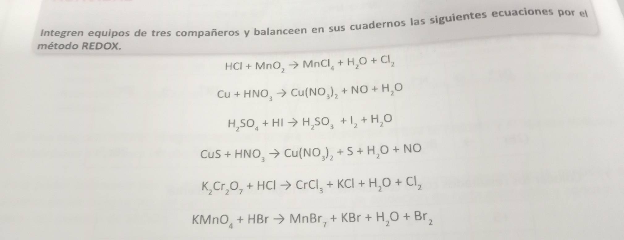 Integren equipos de tres compañeros y balanceen en sus cuadernos las siguientes ecuaciones por el 
método REDOX.
HCl+MnO_2to MnCl_4+H_2O+Cl_2
Cu+HNO_3to Cu(NO_3)_2+NO+H_2O
H_2SO_4+HIto H_2SO_3+I_2+H_2O
CuS+HNO_3to Cu(NO_3)_2+S+H_2O+NO
K_2Cr_2O_7+HClto CrCl_3+KCl+H_2O+Cl_2
KMnO_4+HBrto MnBr_7+KBr+H_2O+Br_2