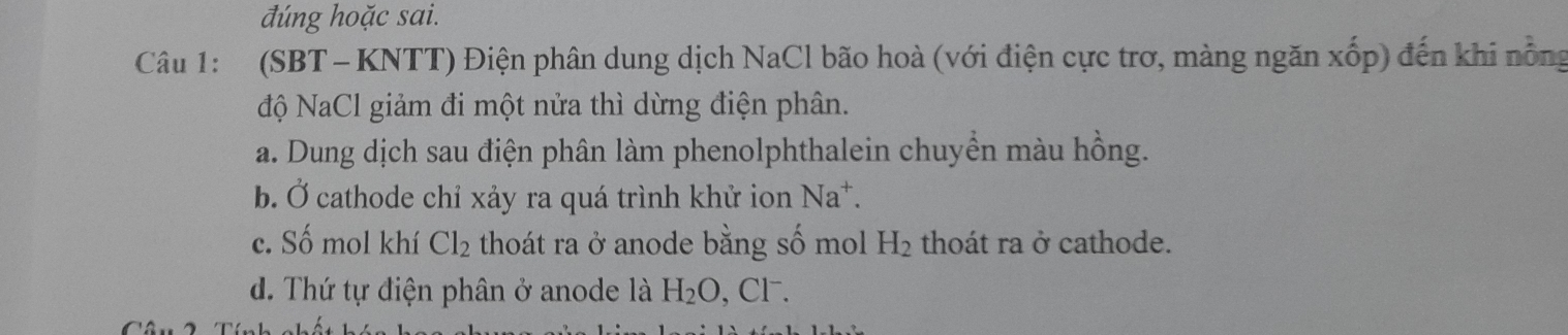 đúng hoặc sai.
Câu 1: (SBT - KNTT) Điện phân dung dịch NaCl bão hoà (với điện cực trơ, màng ngăn xốp) đến khi nổng
độ NaCl giảm đi một nửa thì dừng điện phân.
a. Dung dịch sau điện phân làm phenolphthalein chuyền màu hồng.
b. Ở cathode chỉ xảy ra quá trình khử ion Na^+.
c. Số mol khí Cl_2 thoát ra ở anode bằng số mol H_2 thoát ra ở cathode.
d. Thứ tự điện phân ở anode là H_2O , Cl⁻.