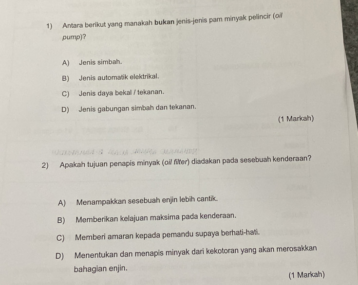 Antara berikut yang manakah bukan jenis-jenis pam minyak pelincir (oil
pump)?
A) Jenis simbah.
B) Jenis automatik elektrikal.
C) Jenis daya bekal / tekanan.
D) Jenis gabungan simbah dan tekanan.
(1 Markah)
2) Apakah tujuan penapis minyak (oil filter) diadakan pada sesebuah kenderaan?
A) Menampakkan sesebuah enjin lebih cantik.
B) Memberikan kelajuan maksima pada kenderaan.
C) Memberi amaran kepada pemandu supaya berhati-hati.
D) Menentukan dan menapis minyak dari kekotoran yang akan merosakkan
bahagian enjin.
(1 Markah)