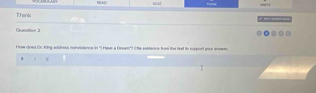 VOCABUILARY READ QUIz THINK WRITE 
Think SPUT SCREM MC 
I 
Question 2 
How does Dr. King address nonviolence in 'I Have a Dream'? Cite evidence from the text to support your answer. 
B