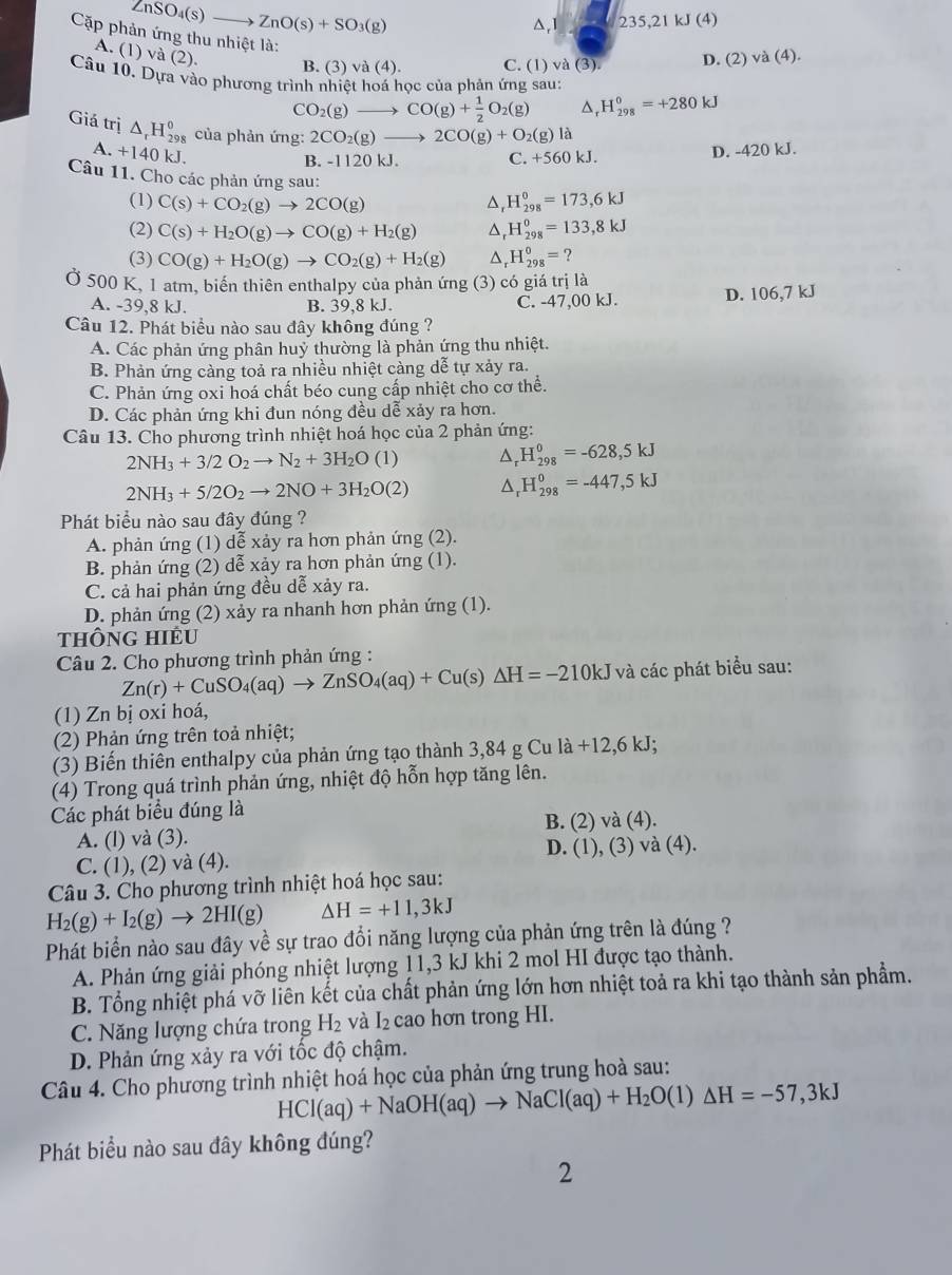 ZnSO_4(s)to ZnO(s)+SO_3(g)
△,1 235,21kJ (4)
Cặp phản ứng thu nhiệt là:
A. (1) va(2). B. (3) va(4). C. (1) và (3). D. (2)va(4).
Câu 10. Dựa vào phương trình nhiệt hoá học của phản ứng sau:
CO_2(g)to CO(g)+ 1/2 O_2(g) D H_(298)^0=+280kJ
Giá trị △ _rH_(298)^0 của phản ứng: 2CO_2(g)to 2CO(g)+O_2(g)la
A. +140 kJ,
B. -1120 kJ. +560kJ D. -420 kJ.
C.
Câu 11. Cho các phản ứng sau: H_(298)^0=173,6kJ
(1) C(s)+CO_2(g)to 2CO(g) D
(2) C(s)+H_2O(g)to CO(g)+H_2(g) △, H_(298)^0=133,8kJ
(3) CO(g)+H_2O(g)to CO_2(g)+H_2(g) ^ H_(298)^0= ?
Ở 500 K, 1 atm, biến thiên enthalpy của phản ứng (3) có giá trị là
A. -39,8 kJ. B. 39,8 kJ. C. -47,00 kJ. D. 106,7 kJ
Câu 12. Phát biểu nào sau đây không đúng ?
A. Các phản ứng phân huỷ thường là phản ứng thu nhiệt.
B. Phản ứng càng toả ra nhiều nhiệt càng dễ tự xảy ra.
C. Phản ứng oxi hoá chất béo cung cấp nhiệt cho cơ thể.
D. Các phản ứng khi đun nóng đều dễ xảy ra hơn.
Câu 13. Cho phương trình nhiệt hoá học của 2 phản ứng:
2NH_3+3/2O_2to N_2+3H_2O (1 D H_(298)^0=-628,5kJ
2NH_3+5/2O_2to 2NO+3H_2O(2) D H_(298)^0=-447,5kJ
Phát biểu nào sau đây đúng ?
A. phản ứng (1) dễ xảy ra hơn phản ứng (2).
B. phản ứng (2) dễ xảy ra hơn phản ứng (1).
C. cả hai phản ứng đều dễ xảy ra.
D. phản ứng (2) xảy ra nhanh hơn phản ứng (1).
thÔng hiÊu
Câu 2. Cho phương trình phản ứng :
Zn(r)+CuSO_4(aq)to ZnSO_4(aq)+Cu(s)△ H=-210kJ và các phát biểu sau:
(1) Zn bị oxi hoá,
(2) Phản ứng trên toả nhiệt;
(3) Biến thiên enthalpy của phản ứng tạo thành 3,84 g Cu la+12,6kJ;
(4) Trong quá trình phản ứng, nhiệt độ hỗn hợp tăng lên.
Các phát biểu đúng là
A. (l) và (3). B. (2)va(4).
C. (1), (2) và (4). D. (1),(3)v (4
Câu 3. Cho phương trình nhiệt hoá học sau:
H_2(g)+I_2(g)to 2HI(g) △ H=+11,3kJ
Phát biển nào sau đây về sự trao đổi năng lượng của phản ứng trên là đúng ?
A. Phản ứng giải phóng nhiệt lượng 11,3 kJ khi 2 mol HI được tạo thành.
B. Tổng nhiệt phá vỡ liên kết của chất phản ứng lớn hơn nhiệt toả ra khi tạo thành sản phẩm.
C. Năng lượng chứa trong H_2 và I_2 cao hơn trong HI.
D. Phản ứng xảy ra với tốc độ chậm.
Câu 4. Cho phương trình nhiệt hoá học của phản ứng trung hoà sau:
HCl(aq)+NaOH(aq)to NaCl(aq)+H_2O(l)△ H=-57,3kJ
Phát biểu nào sau đây không đúng?
2