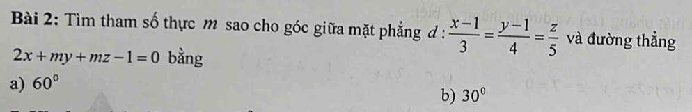 Tìm tham số thực m sao cho góc giữa mặt phẳng đ :  (x-1)/3 = (y-1)/4 = z/5  và đường thẳng
2x+my+mz-1=0 bằng
a) 60°
b) 30°