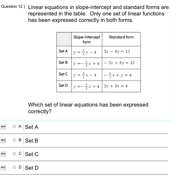 ) Linear equations in slope-intercept and standard forms are
represented in the table. Only one set of linear functions
has been expressed correctly in both forms.
Which set of linear equations has been expressed
correctly?
A Set A
B Set B
C Set C
D Set D