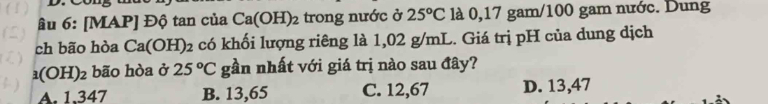 Âu 6: [MAP] Độ tan của Ca(OH)_2 trong nước ở 25°C là 0,17 gam/100 gam nước. Dung
ch bão hòa Ca(OH)_2 có khối lượng riêng là 1,02 g/mL. Giá trị pH của dung dịch
(OH) 2 bão hòa ở 25°C gần nhất với giá trị nào sau đây?
A. 1.347 B. 13,65 C. 12,67 D. 13,47