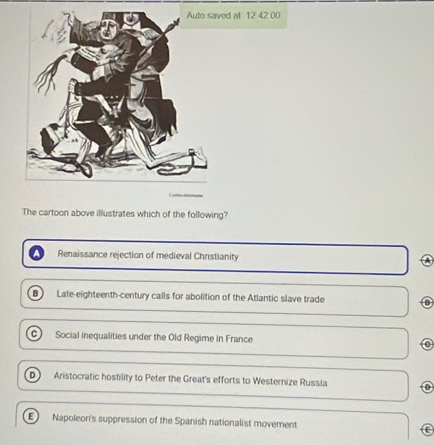 ed at 12 42 00
The cartoon above illustrates which of the following?
Renaissance rejection of medieval Christianity
A
B Late-eighteenth-century calls for abolition of the Atlantic slave trade
C) Social inequalities under the Old Regime in France o
D Aristocratic hostility to Peter the Great's efforts to Westernize Russia
E Napoleon's suppression of the Spanish nationalist movement a