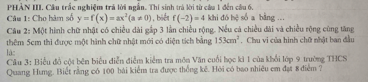 PHÀN III. Câu trắc nghiệm trả lời ngắn. Thí sinh trả lời từ câu 1 đến câu 6. 
Câu 1: Cho hàm số y=f(x)=ax^2(a!= 0) , biết f(-2)=4 khi đó hệ số a bằng ... 
Câu 2: Một hình chữ nhật có chiều dài gấp 3 lần chiều rộng. Nếu cả chiều dài và chiều rộng cùng tăng 
thêm 5cm thì được một hình chữ nhật mới có diện tích bằng 153cm^2. Chu vi của hình chữ nhật ban đầu 
là: 
Câu 3: Biểu đồ cột bên biểu diễn điểm kiểm tra môn Văn cuối học kì 1 của khối lớp 9 trường THCS 
Quang Hưng. Biết rằng có 100 bài kiểm tra được thống kê. Hỏi có bao nhiêu em đạt 8 điểm ?