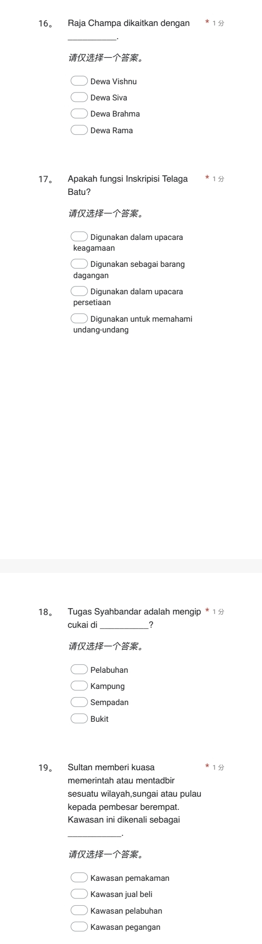 16。 Raja Champa dikaitkan dengan
_
。
Dewa Vishnu
Dewa Siva
Dewa Brahma
Dewa Rama
17。 Apakah fungsi Inskripisi Telaga 1
Batu?
。
Digunakan dalam upacara
keagamaan
Digunakan sebagai barang
dagangan
Digunakan dalam upacara
setiaan
Digunakan untuk memahami
undang-undang
18。 Tugas Syahbandar adalah mengip * 1 
cukai di __?
。
Pelabuhan
Kampung
Sempadan
Bukit
19。 Sultan memberi kuasa 1
memerintah atau mentadbir
sesuatu wilayah,sungai atau pulau
kepada pembesar berempat.
Kawasan ini dikenali sebagai
_
。
Kawasan pemakaman
Kawasan jual beli
Kawasan pelabuhan
Kawasan pegangan