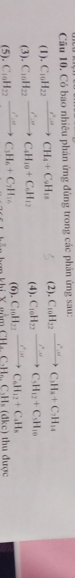 Có bao nhiêu phản ứng đúng trong các phản ứng sau: 
(1). C_10H_22xrightarrow I^0:π CH_4+C_9H_18
(2). C_10H_22xrightarrow i^n:xC_3H_8+C_7H_14
(3). C_10H_22xrightarrow i^0:sigma C_4H_10+C_6H_12
(4). C_10H_22xrightarrow I^0:uC_5H_12+C_5H_10
(6). C_10H_22xrightarrow r'':xtC_6H_12+C_4H_8
(5). C_10H_22xrightarrow i^nC_3C_3H_6+C_7H_16 thu được
CH_4, C_2H_6, C_3H_8(dkc)