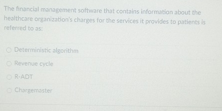 The financial management software that contains information about the
healthcare organization's charges for the services it provides to patients is
referred to as:
Deterministic algorithm
Revenue cycle
R-ADT
Chargemaster