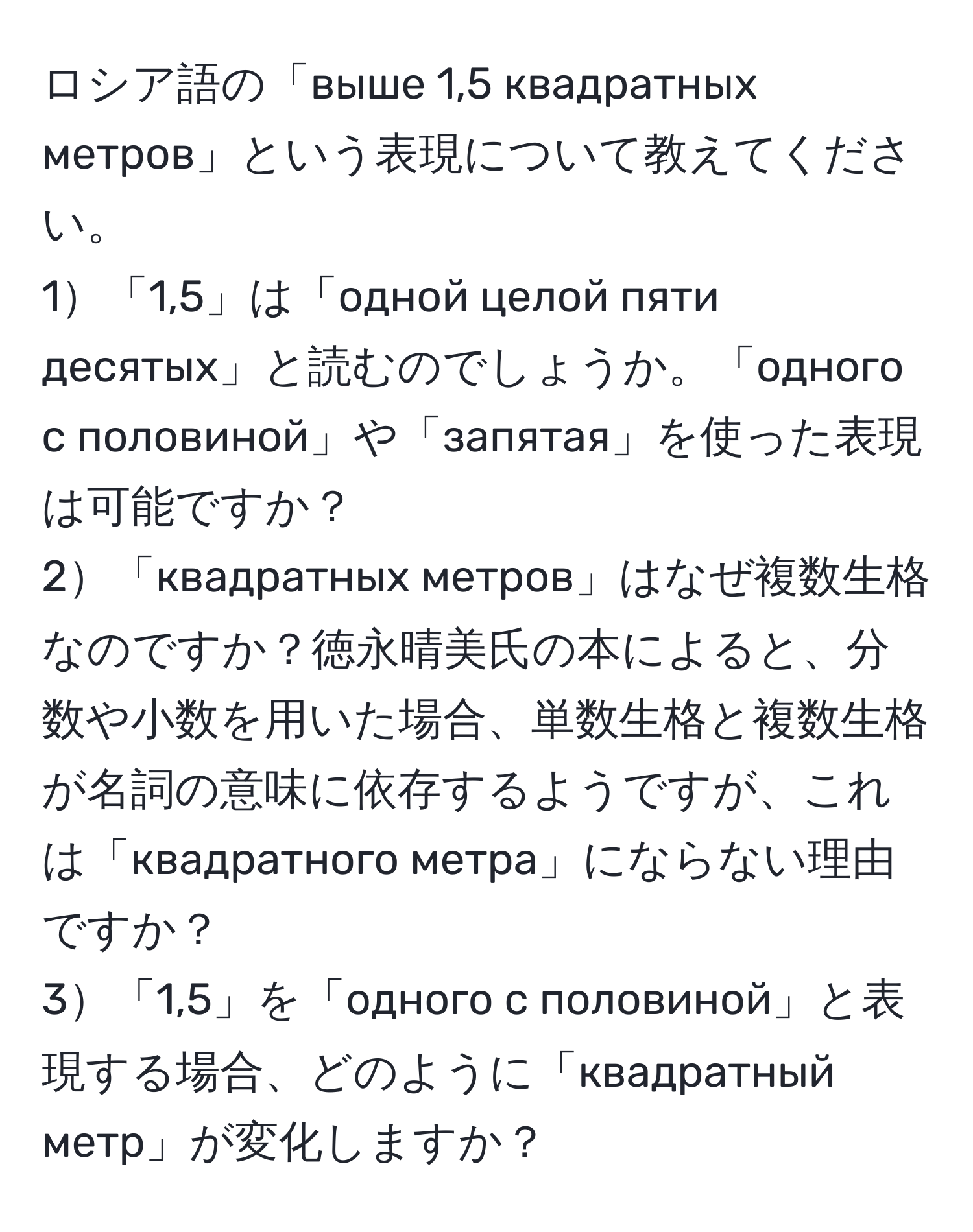 ロシア語の「выше 1,5 квадратных метров」という表現について教えてください。  
1「1,5」は「одной целой пяти десятых」と読むのでしょうか。「одного с половиной」や「запятая」を使った表現は可能ですか？  
2「квадратных метров」はなぜ複数生格なのですか？徳永晴美氏の本によると、分数や小数を用いた場合、単数生格と複数生格が名詞の意味に依存するようですが、これは「квадратного метра」にならない理由ですか？  
3「1,5」を「одного с половиной」と表現する場合、どのように「квадратный метр」が変化しますか？