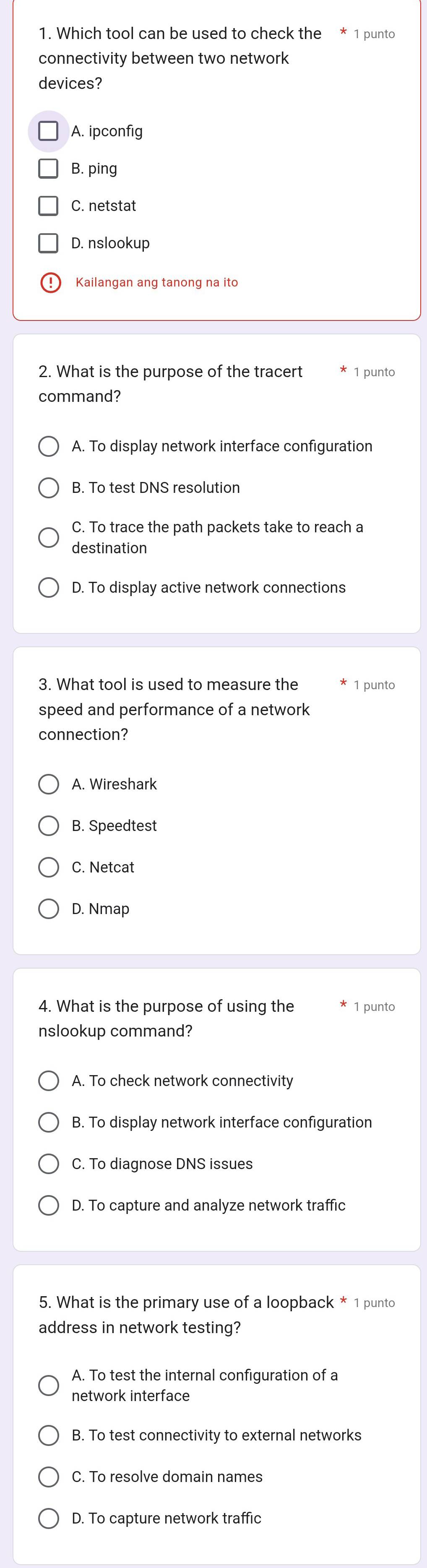 Which tool can be used to check the * 1 punto
connectivity between two network
devices?
A. ipconfig
B. ping
C. netstat
D. nslookup
≌Kailangan ang tanong na ito
2. What is the purpose of the tracert 1 punto
command?
A. To display network interface configuration
B. To test DNS resolution
C. To trace the path packets take to reach a
destination
D. To display active network connections
3. What tool is used to measure the 1 punto
speed and performance of a network
connection?
A. Wireshark
B. Speedtest
C. Netcat
D. Nmap
4. What is the purpose of using the 1 punto
nslookup command?
A. To check network connectivity
B. To display network interface configuration
C. To diagnose DNS issues
D. To capture and analyze network traffic
5. What is the primary use of a loopback * 1 punto
address in network testing?
A. To test the internal configuration of a
network interface
B. To test connectivity to external networks
C. To resolve domain names
D. To capture network traffic