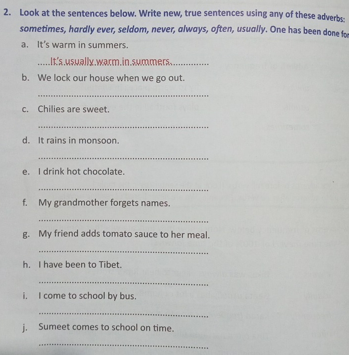 Look at the sentences below. Write new, true sentences using any of these adverbs: 
sometimes, hardly ever, seldom, never, always, often, usually. One has been done for 
a. It’s warm in summers. 
_It's usually.warm.in.summers._ 
b. We lock our house when we go out. 
_ 
c. Chilies are sweet. 
_ 
d. It rains in monsoon. 
_ 
e. I drink hot chocolate. 
_ 
f. My grandmother forgets names. 
_ 
g. My friend adds tomato sauce to her meal. 
_ 
h. I have been to Tibet. 
_ 
i. I come to school by bus. 
_ 
j. Sumeet comes to school on time. 
_