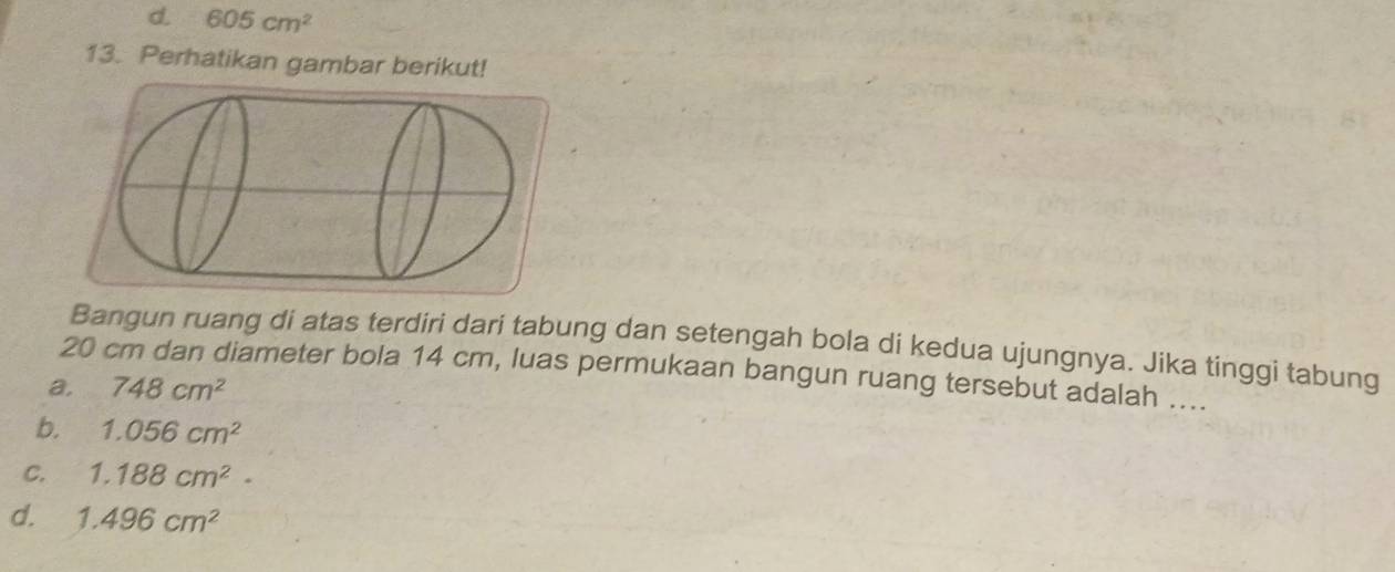 d. 605cm^2
13. Perhatikan gambar berikut!
Bangun ruang di atas terdiri dari tabung dan setengah bola di kedua ujungnya. Jika tinggi tabung
20 cm dan diameter bola 14 cm, luas permukaan bangun ruang tersebut adalah ....
a. 748cm^2
b. 1.056cm^2
C. 1.188cm^2.
d. 1.496cm^2