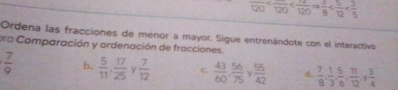 overline 120
Ordena las fracciones de menor a mayor. Sigue entrenándote con el interactivo
era Comparación y ordenación de fracciones.
 7/9 
b.  5/11 ,  17/25  Y  7/12  C.  43/60 ,  56/75  γ  55/42  d.  7/8 ,  1/3 ,  5/6 ,  11/12  V  3/4 