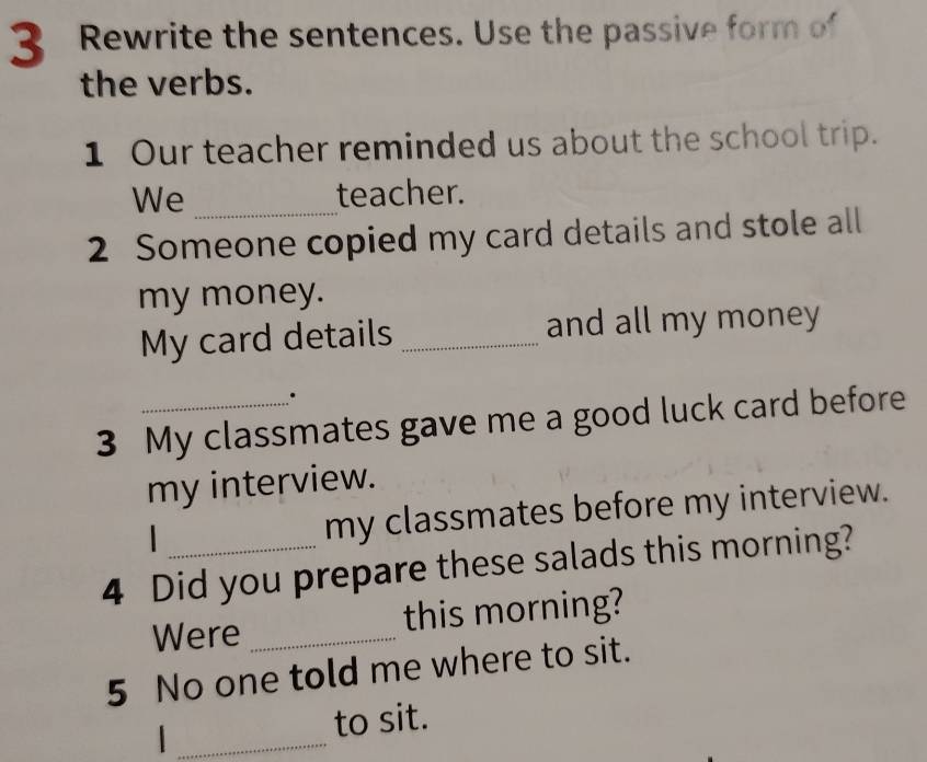 Rewrite the sentences. Use the passive form of 
the verbs. 
1 Our teacher reminded us about the school trip. 
We _teacher. 
2 Someone copied my card details and stole all 
my money. 
My card details _and all my money 
3 My classmates gave me a good luck card before 
my interview. 
my classmates before my interview. 
4 Did you prepare these salads this morning? 
Were _this morning? 
5 No one told me where to sit. 
_| 
to sit.