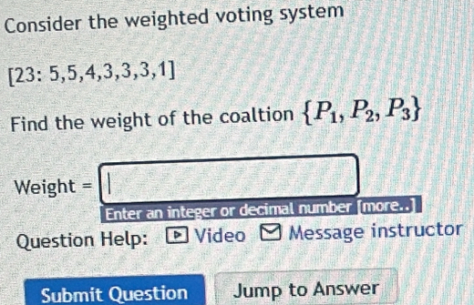 Consider the weighted voting system
[23:5,5,4,3,3,3,1]
Find the weight of the coaltion  P_1,P_2,P_3
Weight =□
Enter an integer or decimal number [more.. 
Question Help: Video Message instructor 
Submit Question Jump to Answer