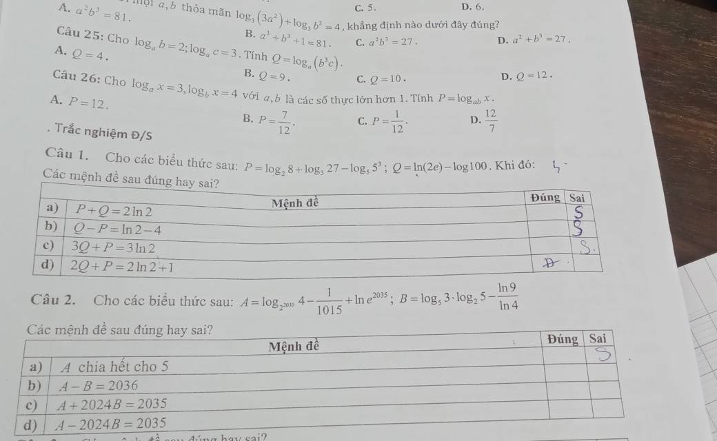 C. 5. D. 6.
A. a^2b^3=81. mội 4,6 thỏa mãn log _3(3a^2)+log _3b^3=4 , khẳng định nào dưới đây đúng?
Câu 25: Cho
B. a^3+b^3+1=81. C. a^2b^3=27. D. a^2+b^3=27.
A. Q=4. log _ab=2;log _ac=3. Tính Q=log _a(b^3c).
B. Q=9. C. Q=10. Q=12.
D.
Câu 26: Cho log _ax=3,log _bx=4 với a, b là các số thực lớn hơn 1. Tính P=log _abx.
A. P=12.
B. P= 7/12 . C. P= 1/12 . D.  12/7 
Trắc nghiệm Đ/S
Câu 1. Cho các biểu thức sau: P=log _28+log _327-log _55^3;Q=ln (2e)-log 100. Khi đó:
Các mệnh đề 
Câu 2. Cho các biểu thức sau: A=log _2^(2030)4- 1/1015 +ln e^(2035);B=log _53· log _25- ln 9/ln 4 