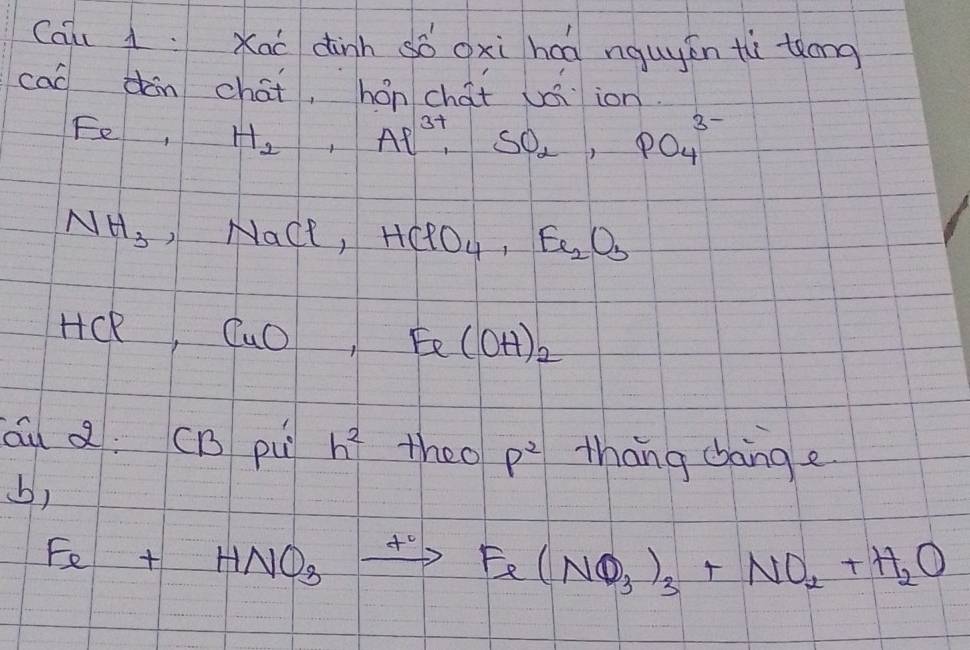 Cqu 1: Xaí dinh só oxi hcā nguyén tù tǒong 
cao dàn chát, hón chat uáiion 
Fe, H_2, Al^(3+), SO_2, PO_4^((3-)
NH_3), NaCl ) HClO_4, Fe_2O_3
HCR frac -1/2 CuO,Fe(OH)_2
óu a: CB pu h^2 theo P^2 thang bang e 
b)
Fe+HNO_3xrightarrow +Fe(NO_3)_3+NO_2+H_2O