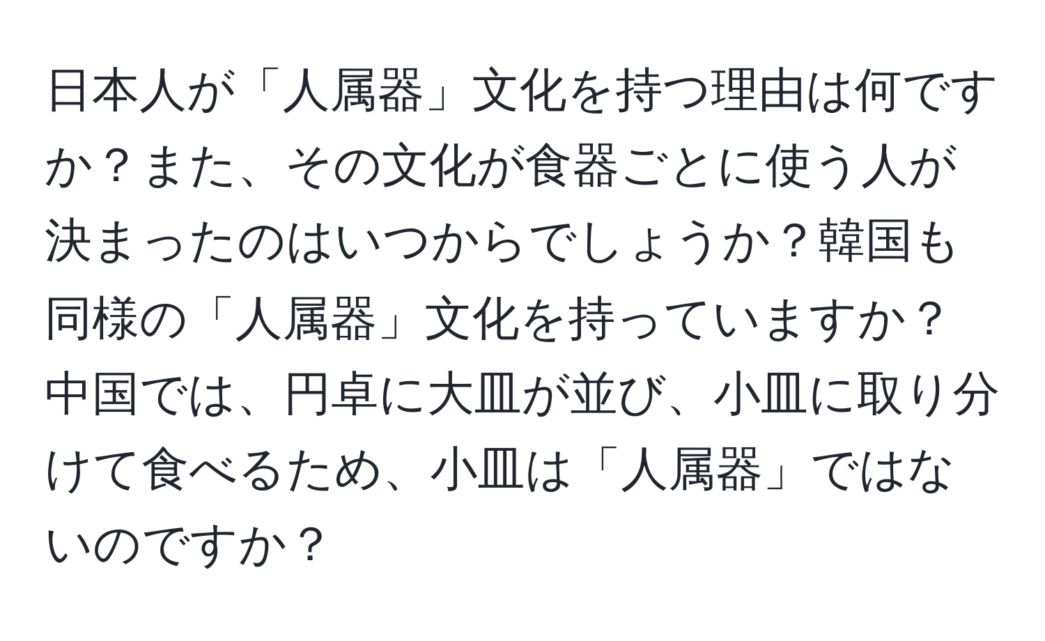 日本人が「人属器」文化を持つ理由は何ですか？また、その文化が食器ごとに使う人が決まったのはいつからでしょうか？韓国も同様の「人属器」文化を持っていますか？中国では、円卓に大皿が並び、小皿に取り分けて食べるため、小皿は「人属器」ではないのですか？