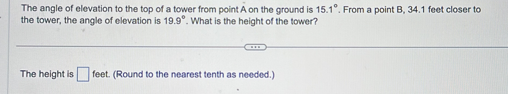 The angle of elevation to the top of a tower from point A on the ground is 15.1°. From a point B, 34.1 feet closer to 
the tower, the angle of elevation is 19.9°. What is the height of the tower? 
The height is □ feet. (Round to the nearest tenth as needed.)