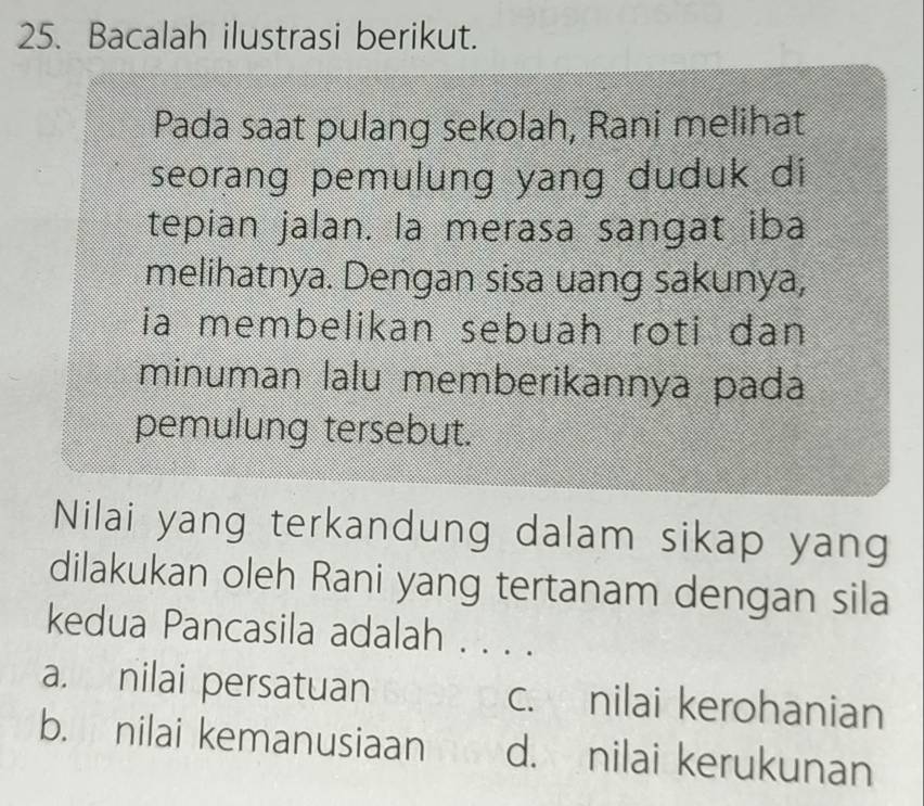 Bacalah ilustrasi berikut.
Pada saat pulang sekolah, Rani melihat
seorang pemulung yang duduk di
tepian jalan. la merasa sangat iba
melihatnya. Dengan sisa uang sakunya,
ia membelikan sebuah roti dan
minuman lalu memberikannya pada
pemulung tersebut.
Nilai yang terkandung dalam sikap yang
dilakukan oleh Rani yang tertanam dengan sila
kedua Pancasila adalah . . . .
a. nilai persatuan c. nilai kerohanian
b. nilai kemanusiaan d. nilai kerukunan