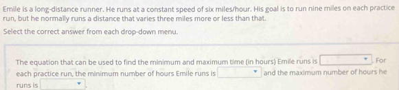 Emile is a long-distance runner. He runs at a constant speed of six miles/hour. His goal is to run nine miles on each practice 
run, but he normally runs a distance that varies three miles more or less than that. 
Select the correct answer from each drop-down menu. 
The equation that can be used to find the minimum and maximum time (in hours) Emile runs is . For 
each practice run, the minimum number of hours Emile runs is and the maximum number of hours he 
runs is