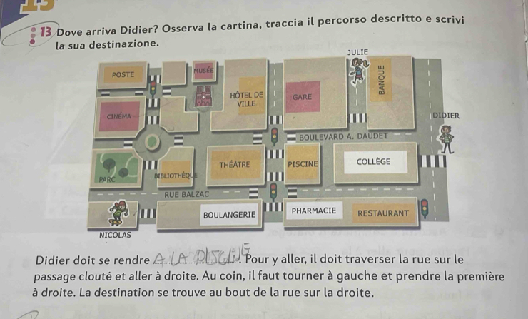 Dove arriva Didier? Osserva la cartina, traccia il percorso descritto e scrivi 
la sua destinazione. 
Didier doit se rendre _. Pour y aller, il doit traverser la rue sur le 
passage clouté et aller à droite. Au coin, il faut tourner à gauche et prendre la première 
à droite. La destination se trouve au bout de la rue sur la droite.