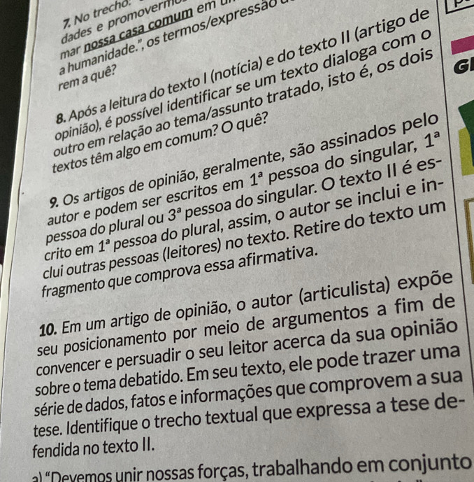 No trecho. 
ades e romovern 
mar nossa casa comum em 
rem a quê? a humanidade' , s termosex re ão e 
GI 
3. Após a leitura do texto I (notícia) e do texto II (artigo de 
pinião), é possível identificar se um texto dialoga com o 
outro em relação ao tema/assunto tratado, isto é, os dois 
textos têm algo em comum? O quê? 
9. Os artigos de opinião, geralmente, são assinados pelo 
autor e podem ser escritos em 1^a pessoa do singular, 1^a
pessoa do plural ou 3^a pessoa do singular. O texto II é es- 
crito em 1^a pessoa do plural, assim, o autor se inclui e in- 
clui outras pessoas (leitores) no texto. Retire do texto um 
fragmento que comprova essa afirmativa. 
10. Em um artigo de opinião, o autor (articulista) expõe 
seu posicionamento por meio de argumentos a fim de 
convencer e persuadir o seu leitor acerca da sua opinião 
sobre o tema debatido. Em seu texto, ele pode trazer uma 
série de dados, fatos e informações que comprovem a sua 
tese. Identifique o trecho textual que expressa a tese de- 
fendida no texto II. 
a) "Devemos unir nossas forças, trabalhando em conjunto