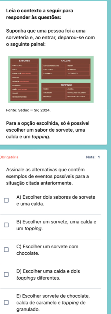 Leia o contexto a seguir para
responder às questões:
Suponha que uma pessoa foi a uma
sorveteria e, ao entrar, deparou-se com
o seguinte painel:
SABORES CALDAS
CARANELO MORANSO

WORANGD TOPPINGS
AA
WORANSO
Fonte: Seduc - SP, 2024.
Para a opção escolhida, só é possível
escolher um sabor de sorvete, uma
calda e um topping.
Obrigatória Nota: 1
Assinale as alternativas que contêm
exemplos de eventos possíveis para a
situação citada anteriormente.
A) Escolher dois sabores de sorvete
e uma calda.
B) Escolher um sorvete, uma calda e
um topping.
C) Escolher um sorvete com
chocolate.
D) Escolher uma calda e dois
toppings diferentes.
E) Escolher sorvete de chocolate,
calda de caramelo e topping de
granulado.