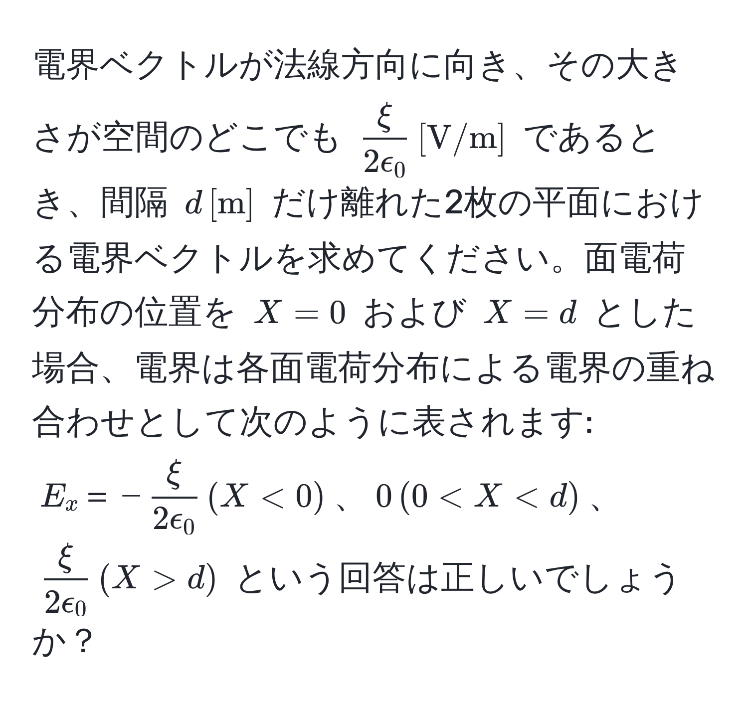 電界ベクトルが法線方向に向き、その大きさが空間のどこでも $ xi/2epsilon_0  , [V/m]$ であるとき、間隔 $d , [m]$ だけ離れた2枚の平面における電界ベクトルを求めてください。面電荷分布の位置を $X=0$ および $X=d$ とした場合、電界は各面電荷分布による電界の重ね合わせとして次のように表されます: $E_x＝- xi/2epsilon_0  , (X<0)$、$0 , (0 d)$ という回答は正しいでしょうか？