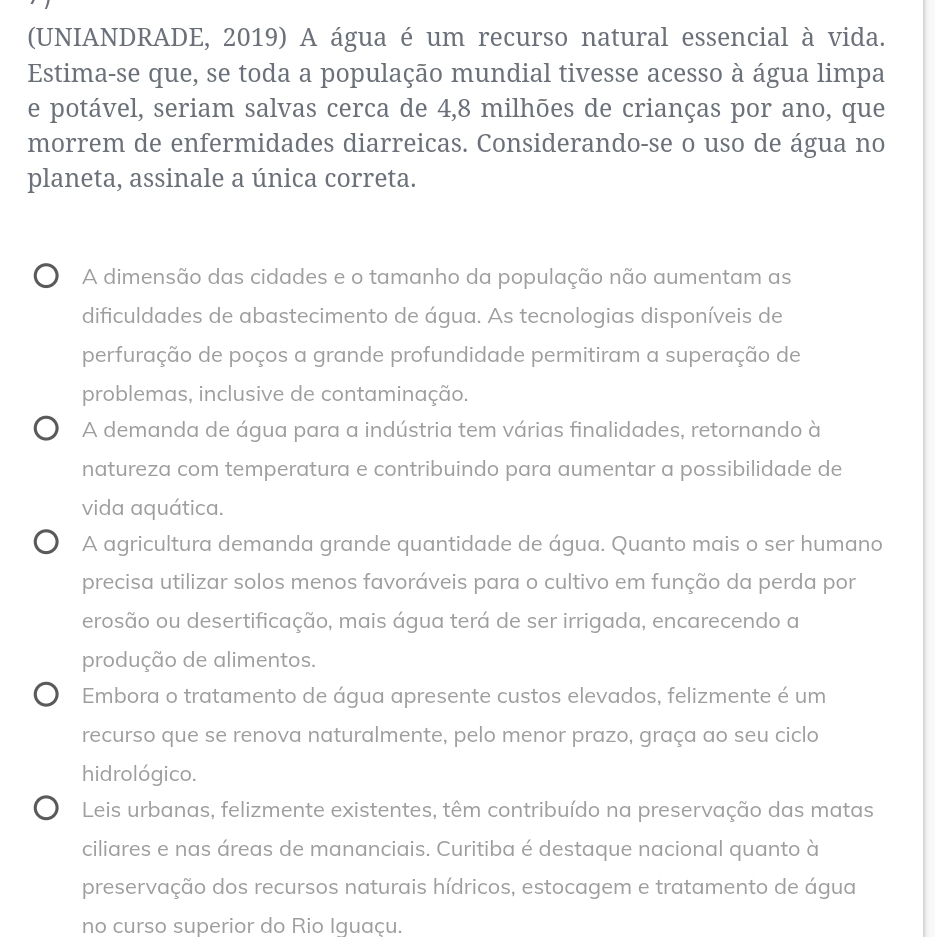 (UNIANDRADE, 2019) A água é um recurso natural essencial à vida.
Estima-se que, se toda a população mundial tivesse acesso à água limpa
e potável, seriam salvas cerca de 4, 8 milhōes de crianças por ano, que
morrem de enfermidades diarreicas. Considerando-se o uso de água no
planeta, assinale a única correta.
A dimensão das cidades e o tamanho da população não aumentam as
dificuldades de abastecimento de água. As tecnologias disponíveis de
perfuração de poços a grande profundidade permitiram a superação de
problemas, inclusive de contaminação.
A demanda de água para a indústria tem várias finalidades, retornando à
natureza com temperatura e contribuindo para aumentar a possibilidade de
vida aquática.
) A agricultura demanda grande quantidade de água. Quanto mais o ser humano
precisa utilizar solos menos favoráveis para o cultivo em função da perda por
erosão ou desertificação, mais água terá de ser irrigada, encarecendo a
produção de alimentos.
Embora o tratamento de água apresente custos elevados, felizmente é um
recurso que se renova naturalmente, pelo menor prazo, graça ao seu ciclo
hidrológico.
Leis urbanas, felizmente existentes, têm contribuído na preservação das matas
ciliares e nas áreas de mananciais. Curitiba é destaque nacional quanto à
preservação dos recursos naturais hídricos, estocagem e tratamento de água
no curso superior do Rio Iguaçu.