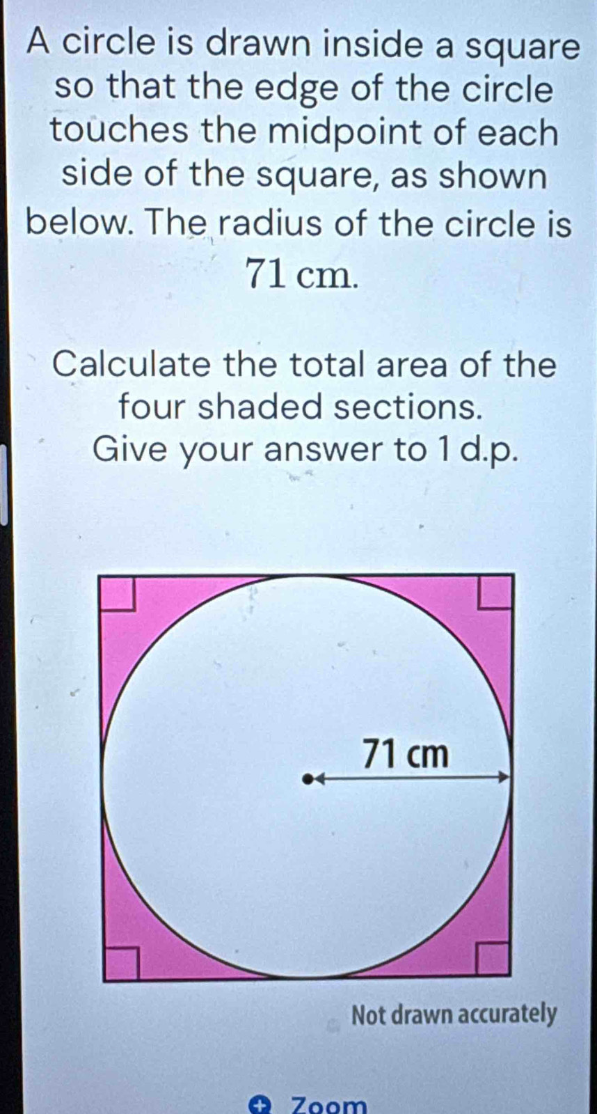 A circle is drawn inside a square 
so that the edge of the circle 
touches the midpoint of each 
side of the square, as shown 
below. The radius of the circle is
71 cm. 
Calculate the total area of the 
four shaded sections. 
Give your answer to 1 d.p. 
Not drawn accurately 
O Zoom