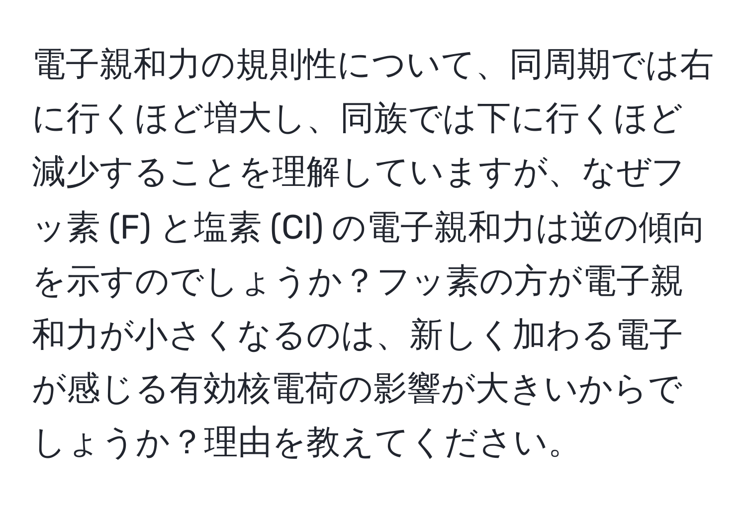 電子親和力の規則性について、同周期では右に行くほど増大し、同族では下に行くほど減少することを理解していますが、なぜフッ素 (F) と塩素 (Cl) の電子親和力は逆の傾向を示すのでしょうか？フッ素の方が電子親和力が小さくなるのは、新しく加わる電子が感じる有効核電荷の影響が大きいからでしょうか？理由を教えてください。