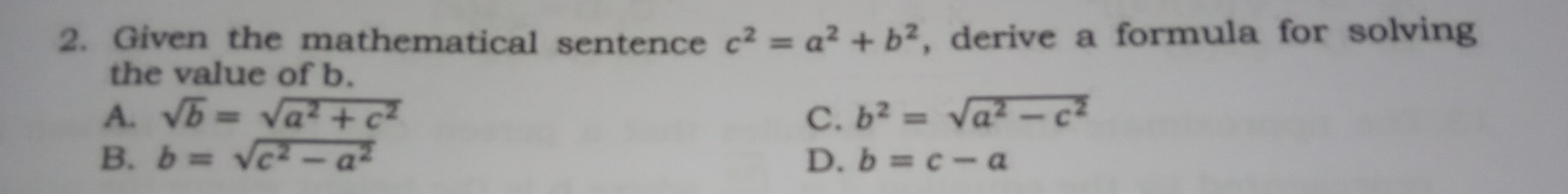 Given the mathematical sentence c^2=a^2+b^2 , derive a formula for solving
the value of b.
A. sqrt(b)=sqrt(a^2+c^2) C. b^2=sqrt(a^2-c^2)
B. b=sqrt(c^2-a^2) D. b=c-a