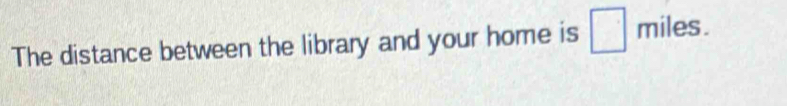 The distance between the library and your home is □ miles.