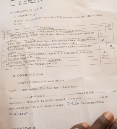 DEVØIRL
PREMIERE PARTIE : (6 PTS)
A- HISTOIRE (3 pts)
Mets une croix dans la case appropriée si l'affirmation est vraie ou si elle est fausse.
B- GEOGRAPHIE (3pts)
Complète le texte avec les mots suivants :
Planète ; système solaire ; 71% ; lune ; terre : planète bleue.
La appartient au _La terre est la seule
_sur
laquelle la vie est possible. Le satellite naturel de la terre est la_  Elle est
canstituée de terre 29% et de masse océanique._ s d'où son appellation
die . ._
deuvIèMé PARTIÉ :