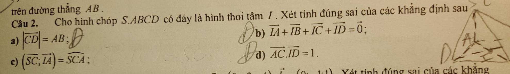 trên đường thẳng AB. 
Câu 2. Cho hình chóp S. ABCD có đáy là hình thoi tâm / . Xét tính đúng sai của các khẳng định sau 
a) |vector CD|=AB; 
b) vector IA+vector IB+vector IC+vector ID=vector 0; 
c) (overline SC;overline IA)=overline SCA; 
d) vector AC.vector ID=1. 
Yét tính đúng sai của các khẳng