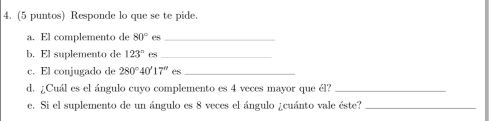 (5 puntos) Responde lo que se te pide. 
a. El complemento de 80° es_ 
b. El suplemento de 123° es_ 
c. El conjugado de 280°40'17'' es_ 
d. ¿Cuál es el ángulo cuyo complemento es 4 veces mayor que él?_ 
e. Si el suplemento de un ángulo es 8 veces el ángulo ¿cuánto vale éste?_