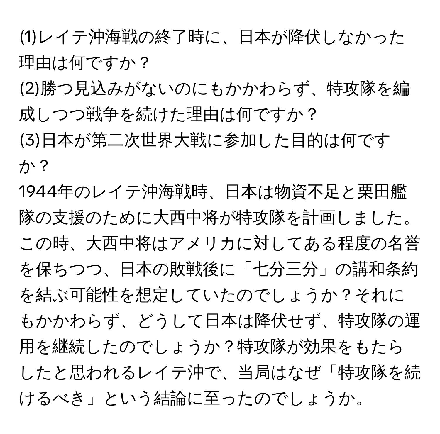 (1)レイテ沖海戦の終了時に、日本が降伏しなかった理由は何ですか？  
(2)勝つ見込みがないのにもかかわらず、特攻隊を編成しつつ戦争を続けた理由は何ですか？  
(3)日本が第二次世界大戦に参加した目的は何ですか？

1944年のレイテ沖海戦時、日本は物資不足と栗田艦隊の支援のために大西中将が特攻隊を計画しました。この時、大西中将はアメリカに対してある程度の名誉を保ちつつ、日本の敗戦後に「七分三分」の講和条約を結ぶ可能性を想定していたのでしょうか？それにもかかわらず、どうして日本は降伏せず、特攻隊の運用を継続したのでしょうか？特攻隊が効果をもたらしたと思われるレイテ沖で、当局はなぜ「特攻隊を続けるべき」という結論に至ったのでしょうか。