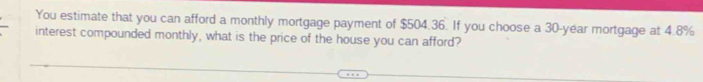 You estimate that you can afford a monthly mortgage payment of $504.36. If you choose a 30-year mortgage at 4.8%
interest compounded monthly, what is the price of the house you can afford?