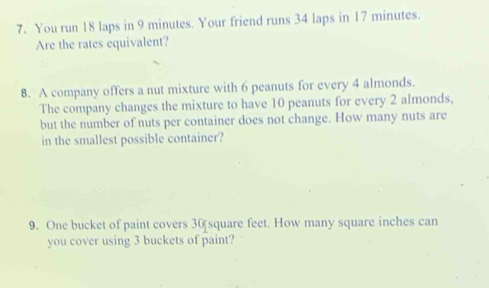 You run 18 laps in 9 minutes. Your friend runs 34 laps in 17 minutes. 
Are the rates equivalent? 
8. A company offers a nut mixture with 6 peanuts for every 4 almonds. 
The company changes the mixture to have 10 peanuts for every 2 almonds, 
but the number of nuts per container does not change. How many nuts are 
in the smallest possible container? 
9. One bucket of paint covers 30 square feet. How many square inches can 
you cover using 3 buckets of paint?