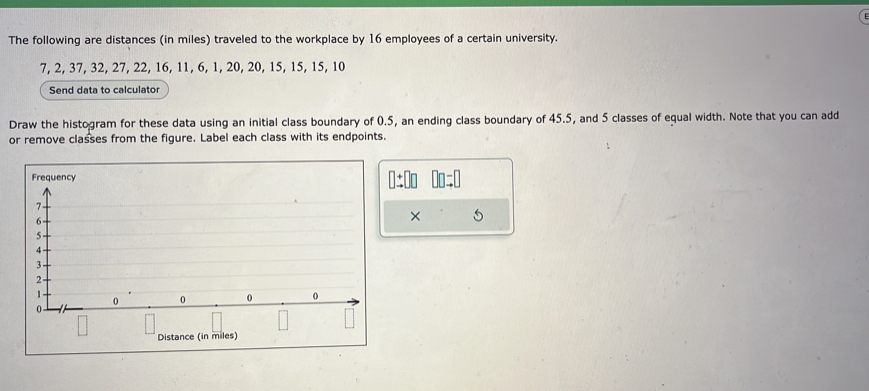 The following are distances (in miles) traveled to the workplace by 16 employees of a certain university.
7, 2, 37, 32, 27, 22, 16, 11, 6, 1, 20, 20, 15, 15, 15, 10
Send data to calculator 
Draw the histogram for these data using an initial class boundary of 0.5, an ending class boundary of 45.5, and 5 classes of equal width. Note that you can add 
or remove classes from the figure. Label each class with its endpoints. 
1:00 00 
× 5