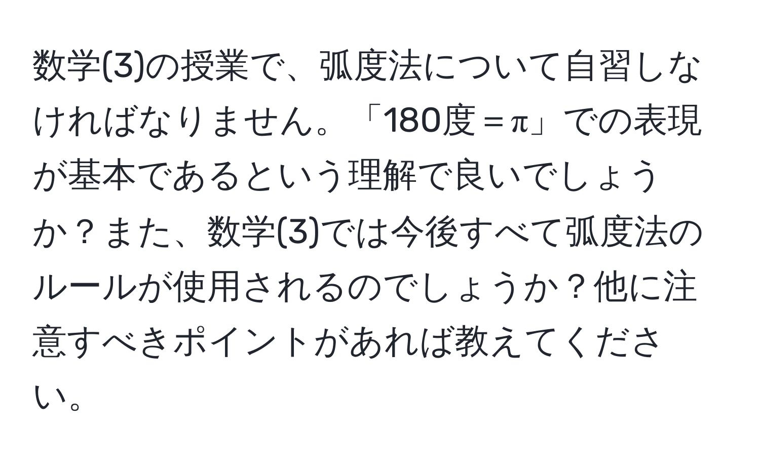 数学(3)の授業で、弧度法について自習しなければなりません。「180度＝π」での表現が基本であるという理解で良いでしょうか？また、数学(3)では今後すべて弧度法のルールが使用されるのでしょうか？他に注意すべきポイントがあれば教えてください。