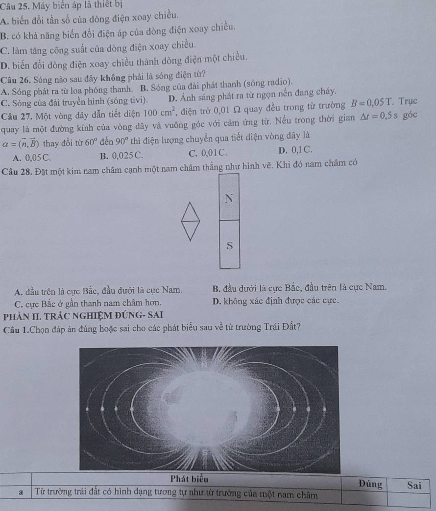 Máy biên áp là thiết bị
A. biến đổi tần số của dòng điện xoay chiều.
B. có khả năng biến đổi điện áp của dòng điện xoay chiều.
C. làm tăng công suất của dòng điện xoay chiều.
D. biến đổi dòng điện xoay chiều thành dòng điện một chiều.
Câu 26. Sóng nào sau đây không phải là sóng điện từ?
A. Sóng phát ra từ loa phóng thanh. B. Sóng của đài phát thanh (sóng radio).
C. Sóng của đài truyền hình (sóng tivi). D. Ánh sáng phát ra từ ngọn nến đang cháy.
Câu 27. Một vòng dây dẫn tiết diện 100cm^2 , điện trở 0,01 Ω quay đều trong từ trường B=0,05T. Trục
quay là một đường kính của vòng dây và vuông góc với cảm ứng từ. Nếu trong thời gian △ t=0,5s góc
alpha =(vector n,vector B) thay đổi từ 60° đến 90° thì điện lượng chuyển qua tiết diện vòng dây là
A. 0,05 C. B. 0,025 C. C. 0,01C. D. 0,1 C.
Câu 28. Đặt một kim nam châm cạnh một nam châm thẳng như hình vẽ. Khi đó nam châm có
N
S
A. đầu trên là cực Bắc, đầu dưới là cực Nam. B. đầu dưới là cực Bắc, đầu trên là cực Nam.
C. cực Bắc ở gần thanh nam châm hơn. D. không xác định được các cực.
pHÀN II. TRÁC NGHIỆM ĐÚNG- SAI
Cầu 1.Chọn đáp án đúng hoặc sai cho các phát biểu sau về từ trường Trái Đất?
Phát biểu Đúng Sai
a Từ trường trái đất có hình dạng tương tự như từ trường của một nam châm