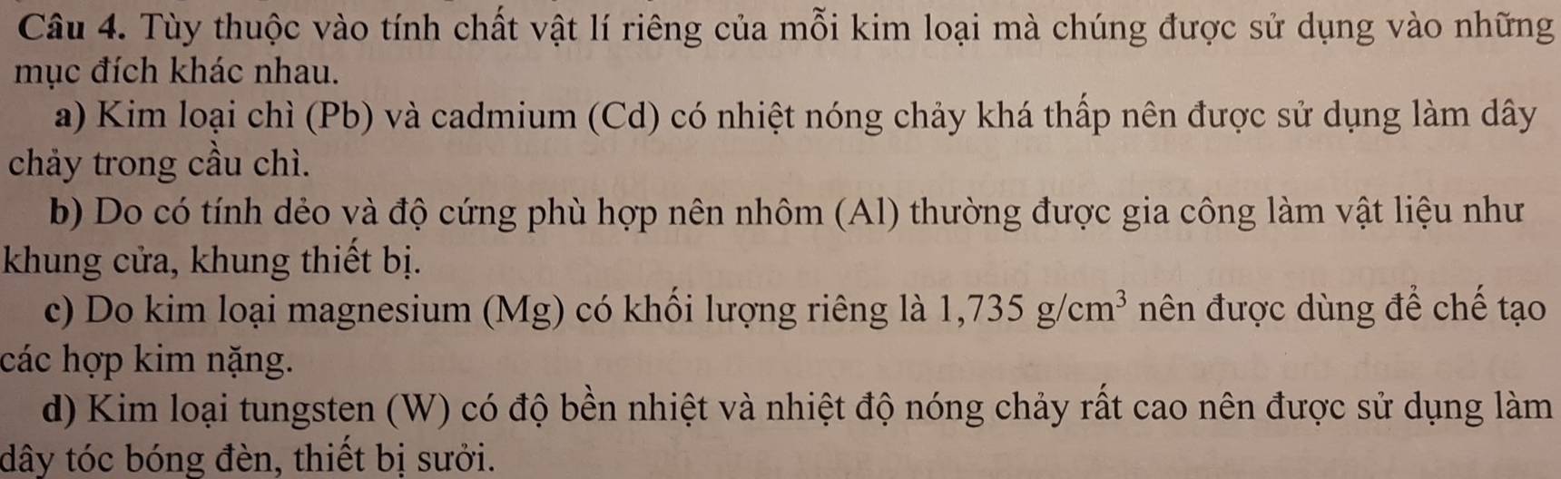 Tùy thuộc vào tính chất vật lí riêng của mỗi kim loại mà chúng được sử dụng vào những
mục đích khác nhau.
a) Kim loại chì (Pb) và cadmium (Cd) có nhiệt nóng chảy khá thấp nên được sử dụng làm dây
chảy trong cầu chì.
b) Do có tính dẻo và độ cứng phù hợp nên nhôm (Al) thường được gia công làm vật liệu như
khung cửa, khung thiết bị.
c) Do kim loại magnesium (Mg) có khối lượng riêng là 1,735g/cm^3 nên được dùng để chế tạo
các hợp kim nặng.
d) Kim loại tungsten (W) có độ bền nhiệt và nhiệt độ nóng chảy rất cao nên được sử dụng làm
dây tóc bóng đèn, thiết bị sưởi.