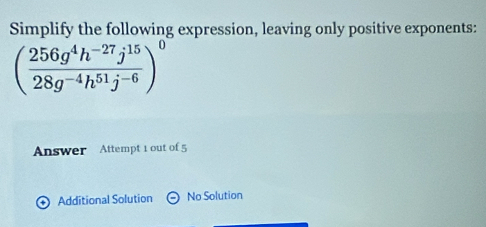 Simplify the following expression, leaving only positive exponents:
( (256g^4h^(-27)j^(15))/28g^(-4)h^(51)j^(-6) )^0
Answer Attempt 1 out of 5
Additional Solution No Solution